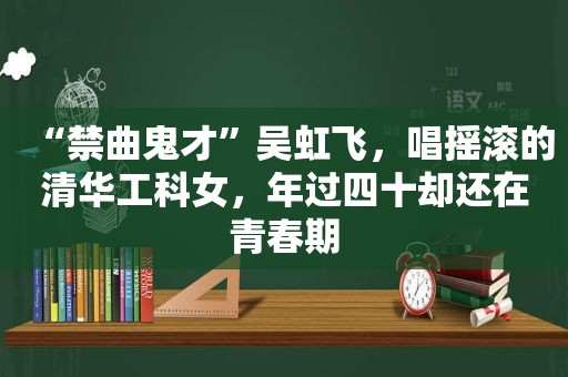 “禁曲鬼才”吴虹飞，唱摇滚的清华工科女，年过四十却还在青春期