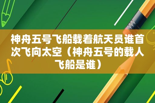 神舟五号飞船载着航天员谁首次飞向太空（神舟五号的载人飞船是谁）