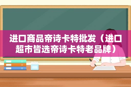 进口商品帝诗卡特批发（进口超市皆选帝诗卡特老品牌）