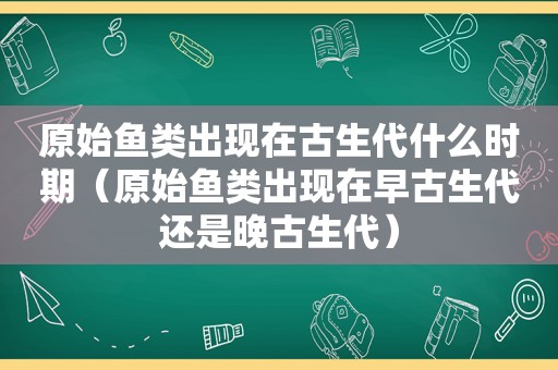 原始鱼类出现在古生代什么时期（原始鱼类出现在早古生代还是晚古生代）