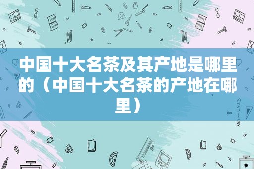 中国十大名茶及其产地是哪里的（中国十大名茶的产地在哪里）