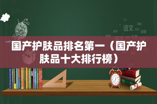 国产护肤品排名第一（国产护肤品十大排行榜）