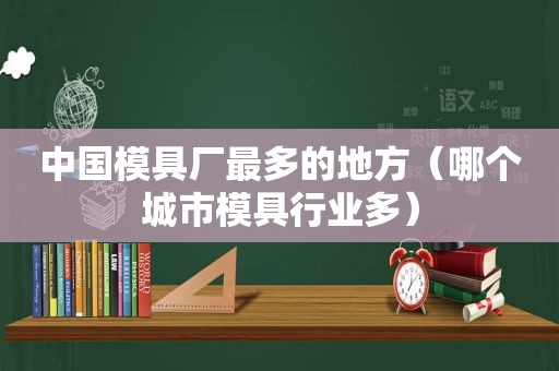 中国模具厂最多的地方（哪个城市模具行业多）