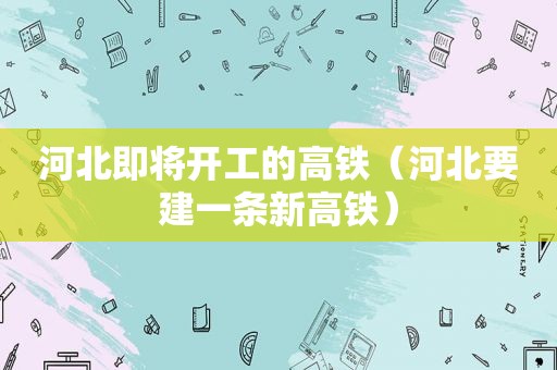 河北即将开工的高铁（河北要建一条新高铁）