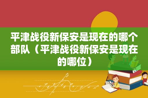 平津战役新保安是现在的哪个部队（平津战役新保安是现在的哪位）