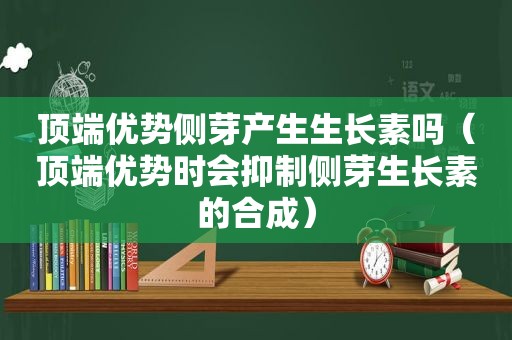 顶端优势侧芽产生生长素吗（顶端优势时会抑制侧芽生长素的合成）