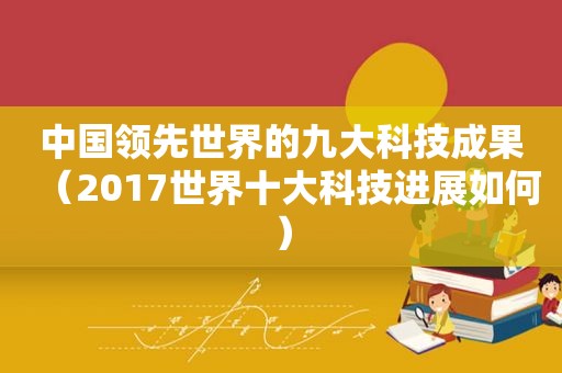 中国领先世界的九大科技成果（2017世界十大科技进展如何）