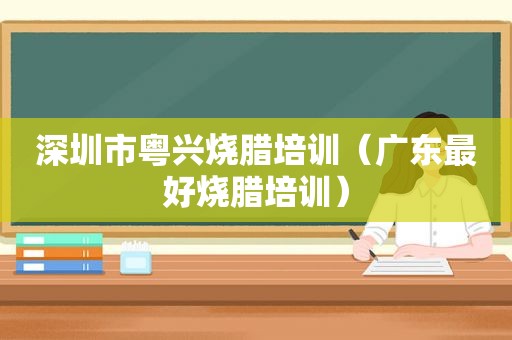 深圳市粤兴烧腊培训（广东最好烧腊培训）