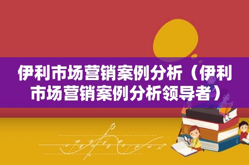 伊利市场营销案例分析（伊利市场营销案例分析领导者）