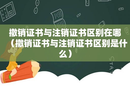 撤销证书与注销证书区别在哪（撤销证书与注销证书区别是什么）