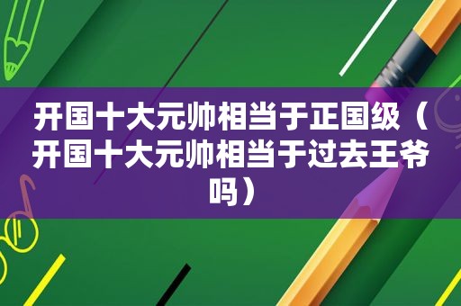 开国十大元帅相当于正国级（开国十大元帅相当于过去王爷吗）