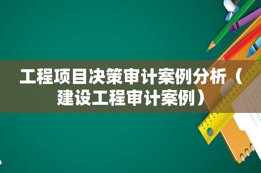 工程项目决策审计案例分析（建设工程审计案例）