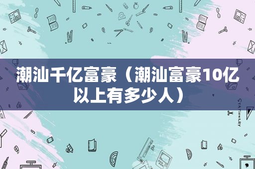 潮汕千亿富豪（潮汕富豪10亿以上有多少人）