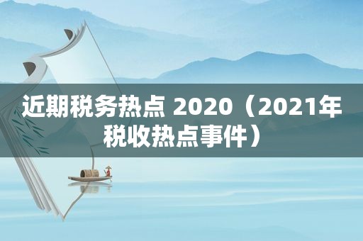 近期税务热点 2020（2021年税收热点事件）