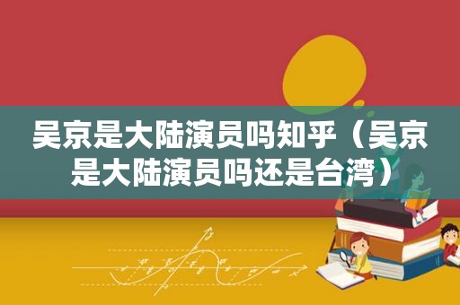 吴京是大陆演员吗知乎（吴京是大陆演员吗还是台湾）