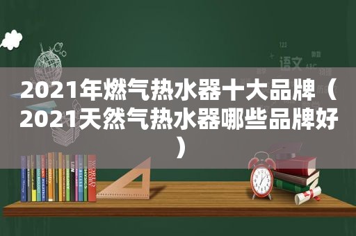 2021年燃气热水器十大品牌（2021天然气热水器哪些品牌好）