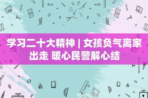 学习二十大精神 | 女孩负气离家出走 暖心民警解心结