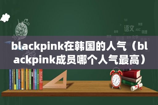 blackpink在韩国的人气（blackpink成员哪个人气最高）