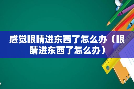 感觉眼睛进东西了怎么办（眼睛进东西了怎么办）