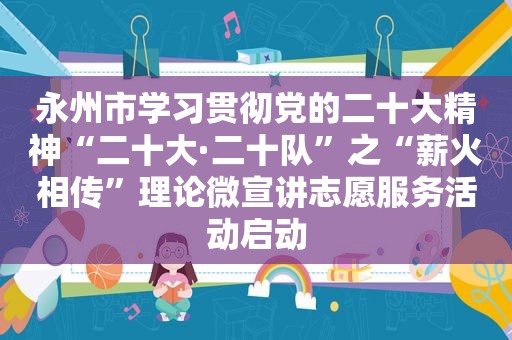 永州市学习贯彻党的二十大精神“二十大·二十队”之“薪火相传”理论微宣讲志愿服务活动启动