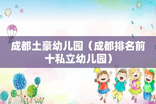 成都土豪幼儿园（成都排名前十私立幼儿园）