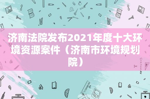 济南法院发布2021年度十大环境资源案件（济南市环境规划院）