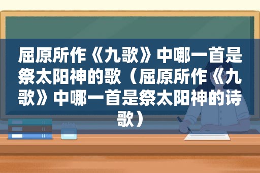 屈原所作《九歌》中哪一首是祭太阳神的歌（屈原所作《九歌》中哪一首是祭太阳神的诗歌）