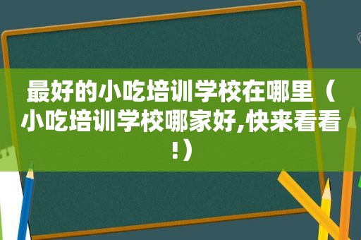 最好的小吃培训学校在哪里（小吃培训学校哪家好,快来看看!）