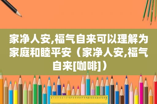 家净人安,福气自来可以理解为家庭和睦平安（家净人安,福气自来[咖啡]）