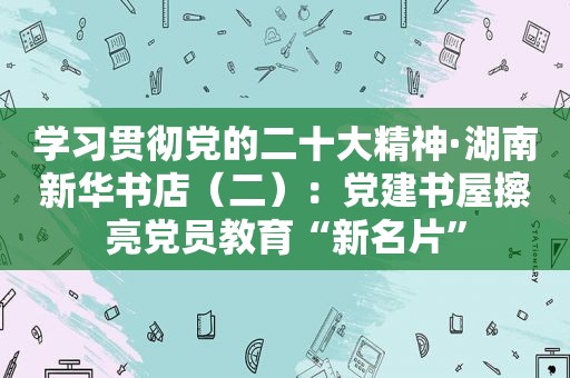 学习贯彻党的二十大精神·湖南新华书店（二）：党建书屋擦亮党员教育“新名片”