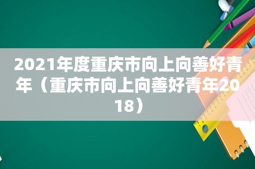 2021年度重庆市向上向善好青年（重庆市向上向善好青年2018）