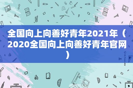 全国向上向善好青年2021年（2020全国向上向善好青年官网）