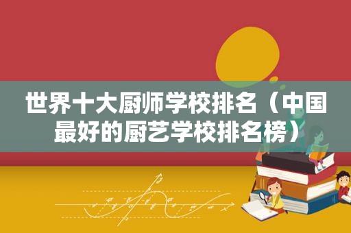 世界十大厨师学校排名（中国最好的厨艺学校排名榜）