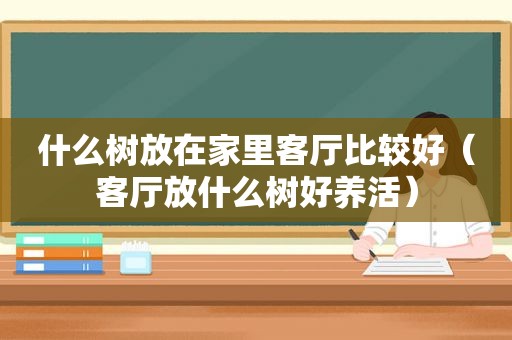 什么树放在家里客厅比较好（客厅放什么树好养活）