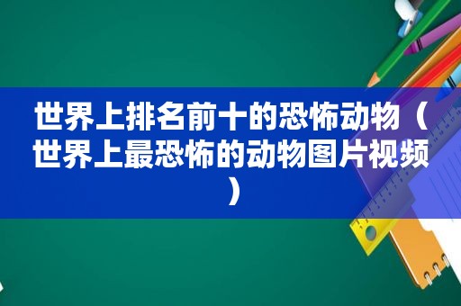 世界上排名前十的恐怖动物（世界上最恐怖的动物图片视频）