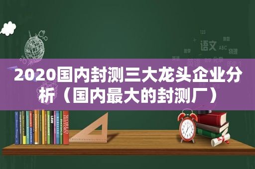 2020国内封测三大龙头企业分析（国内最大的封测厂）