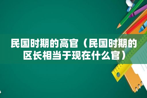 民国时期的高官（民国时期的区长相当于现在什么官）