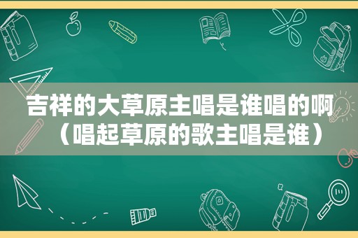 吉祥的大草原主唱是谁唱的啊（唱起草原的歌主唱是谁）