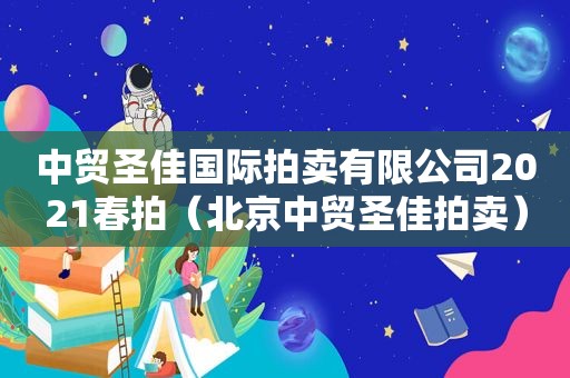 中贸圣佳国际拍卖有限公司2021春拍（北京中贸圣佳拍卖）