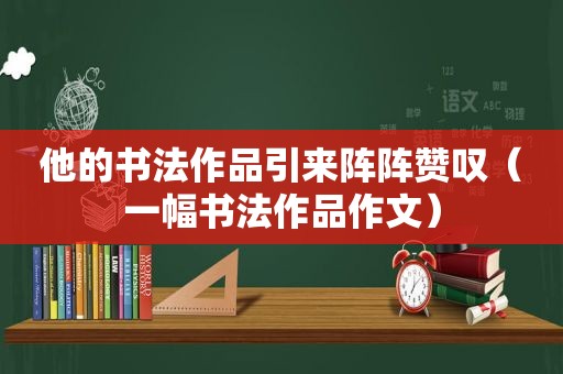 他的书法作品引来阵阵赞叹（一幅书法作品作文）