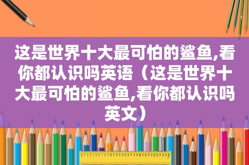 这是世界十大最可怕的鲨鱼,看你都认识吗英语（这是世界十大最可怕的鲨鱼,看你都认识吗英文）