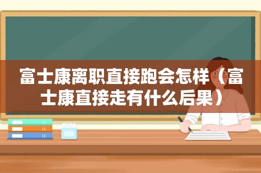 富士康离职直接跑会怎样（富士康直接走有什么后果）