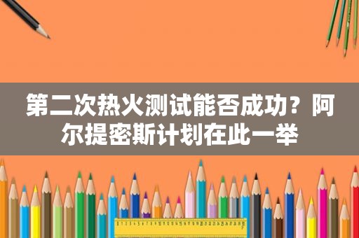 第二次热火测试能否成功？阿尔提密斯计划在此一举