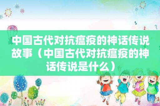 中国古代对抗瘟疫的神话传说故事（中国古代对抗瘟疫的神话传说是什么）