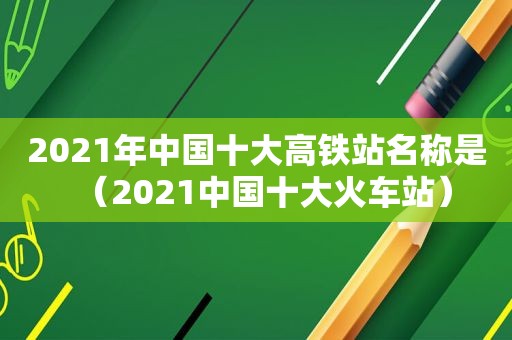 2021年中国十大高铁站名称是（2021中国十大火车站）