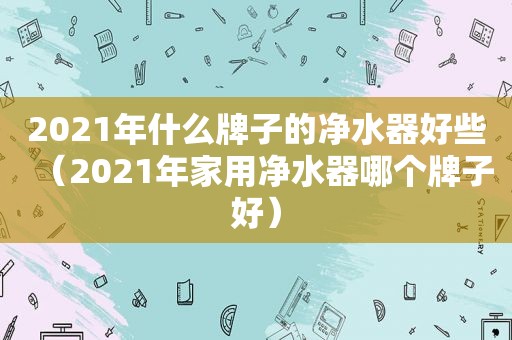 2021年什么牌子的净水器好些（2021年家用净水器哪个牌子好）