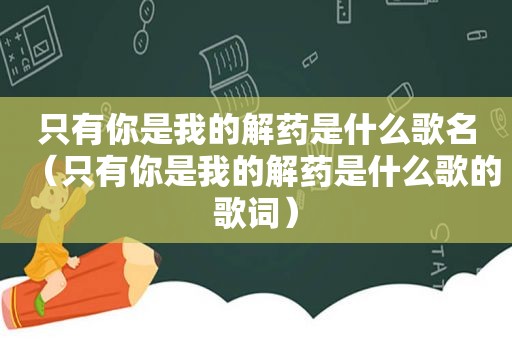 只有你是我的解药是什么歌名（只有你是我的解药是什么歌的歌词）