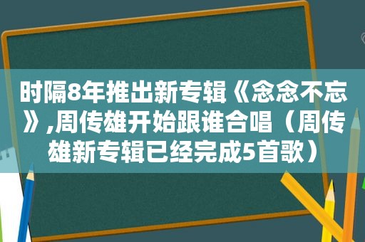 时隔8年推出新专辑《念念不忘》,周传雄开始跟谁合唱（周传雄新专辑已经完成5首歌）