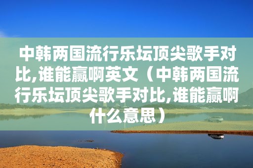 中韩两国流行乐坛顶尖歌手对比,谁能赢啊英文（中韩两国流行乐坛顶尖歌手对比,谁能赢啊什么意思）