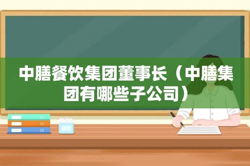 中膳餐饮集团董事长（中膳集团有哪些子公司）